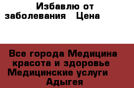 Избавлю от заболевания › Цена ­ 5 000 - Все города Медицина, красота и здоровье » Медицинские услуги   . Адыгея респ.,Адыгейск г.